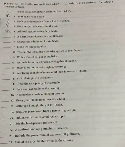 Exercise 2 Tell whether you would add a subject
(s), verb (v), or a main clause (m)to form a
complete sentence.
__ A blue bus carrying fifteen adults and four children.
__ 1. As if he were in a dazo.
__ 2. Each year thousands of crops lost to flooding.
__
3. How to spell the words for the test.
__ 4. Advised against eating fatty foods.
__ 5. A heart doctor known as a cardiologist.
__ 6. Charges no admission for students.
__ 7. Since we forgot our skis.
__ 8. The Smiths installing a security system in their home.
__ 9. Which the school paper published.
__ 10. Animals from the city zoo arriving this afternoon.
__ 11. Warned us not to swim right after eating.
__
12. Are living in mobile homes until their houses are rebuilt.
__ 13. A child singing in the chorus.
__ 14. Gives the user plenty of information.
__ 15. Because I cannot be at the meeting.
__ 16. A chocolate cookie melting in the sun.
__ 17. Every year plants trees near the school.
__ 18. Although I bought the gift for Trisha.
__ 19. Requires permission from a parent or guardian.
__ 20. Hiking on lichen-covered rocky slopes.
__ 21. Stir the hard -packed prairie soil.
__ 22. A squirrel monkey pouncing on insects.
__
23. Include the prevention of water-runoff pollution.
__ 24. One of the most livable cities in the country.