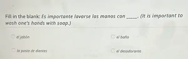 Fill in the blank:Es importante lavarse las manos con __ . (It is important to
wash one's hands with soap.)
el jabón
el baño
la pasta de dientes
el desodorante