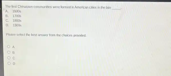 The first Chinatown communities were formed in American cities in the late __
A. 1600s
B. 1700 s
C. 180 os
D. 1900 s
Please select the best answer from the choices provided.
A
B
C
D