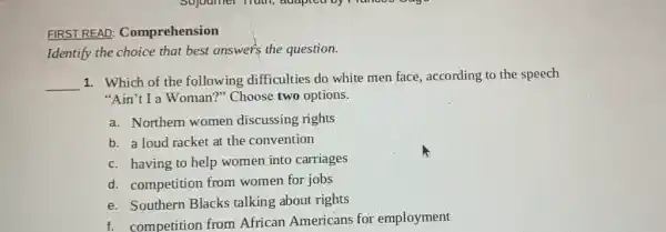 FIRST REAL : Comprehension
Identify the choice that best answers the question.
__
1. Which of the following difficulties do white men face according to the speech
"Ain't I a Woman?"Choose two options.
a. Northern women discussing rights
b. a loud racket at the convention
c. having to help women into carriages
d. competition from women for jobs
e. Southern Blacks talking about rights
f. competition from African Americans for employment