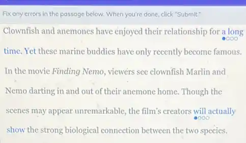 Fix any errors in the passage below. When you're done, click"Submit".
Clownfish and anemones have enjoyed their relationship for a long
time. Yet these marine buddies have only recently become famous.
In the movie Finding Nemo, viewers see clownfish Marlin and
Nemo darting in and out of their anemone home Though the
scenes may appear unremarkable, the film's creators will actually
show the strong biological connection between the two species.