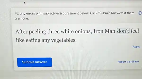 Fix any errors with subject-verb agreement below. Click "Submit Answer" if there
are none.
After peeling three white onions, Iron Man don't feel
like eating any vegetables.