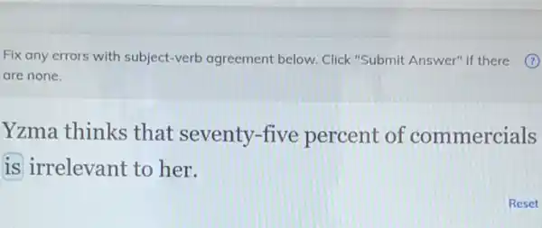 Fix any errors with subject-verb agreement below. Click "Submit Answer" if there
are none.
Yzma thinks that seventy-five percent of commercials
is irrelevant to her.