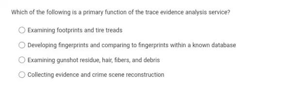 Which of the following is a primary function of the trace evidence analysis service?
Examining footprints and tire treads
Developing fingerprints and comparing to fingerprints within a known database
Examining gunshot residue , hair, fibers, and debris
Collecting evidence and crime scene reconstruction