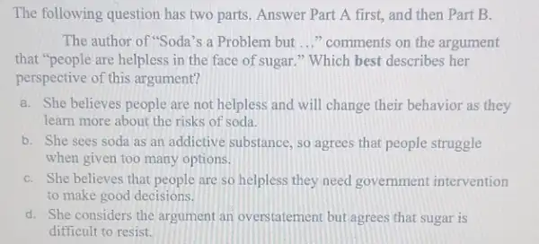 The following question has two parts. Answer Part A first, and then Part B.
The author of "Soda's a Problem but __ "comments on the argument
that "people are helpless in the face of sugar." Which best describes her
perspective of this argument?
a. She believes people are not helpless and will change their behavior as they
learn more about the risks of soda.
b. She sees soda as an addictive substance so agrees that people struggle
when given too many options.
C. She believes that people are so helpless they need government intervention
to make good decisions.
d. She considers the argument an overstatement but agrees that sugar is
difficult to resist.