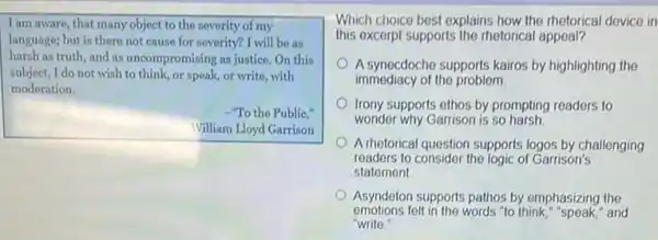 I am aware, that many object to the severity of my
language; but is there not cause for severity?I will be as
harsh as truth, and as uncompromising as justice On this
subject, I do not wish to think, or speak,or write, with
moderation.
-"To the Public,"
William Lloyd Garrison
Which choice best explains how the rhetorical device in
this excerpt supports the rhetorical appeal?
A synecdoche supports kairos by highlighting the
immediacy of the problem.
Irony supports ethos by prompting readers to
wonder why Garrison is so harsh
A rhetorical question supports logos by challenging
readers to consider the logic of Garrison's
statement
Asyndeton supports pathos by emphasizing the
emotions felt in the words "to think,"speak," and
"write."