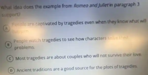 What idea does the example from Romeo and Juliet in paragraph 3
support?
A
People are captivated by tragedies even when they know what will
A
happen
B
People watch tragedies to see how characters solve their
B
problems.
C
Most tragedies are about couples who will not survive their love.
D
Ancient traditions are a good source for the plots of tragedies.