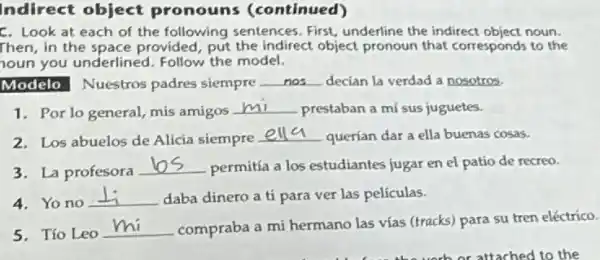 Indirect object pronouns (continued)
C. Look at each of the following sentences First, underline the indirect object noun.
Then, in the space provided, put the indirect object pronoun that corresponds to the
oun you underlined Follow the model.
Modelo Nuestros padres siempre __ decian la verdad a nosotros.
1. Por lo general mis amigos
__ prestaban a mí sus juguetes.
2. Los abuelos de Alicia siempre
__ querían dar a ella buenas cosas.
3. La profesora
__ permitía a los estudiantes jugar en el patio de recreo.
4. Yono
__ daba dinero a ti para ver las películas.
5. Tío Leo
__ compraba a mi hermano las vías (tracks) para su tren eléctrico.