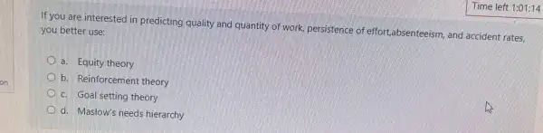 If you are interested in predicting quality and quantity of work, persistence of effort,absenteeism, and accident rates,
you better use:
a. Equity theory
b. Reinforcement theory
c. Goal setting theory
d. Maslow's needs hierarchy