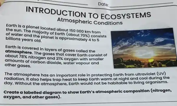 INTRO DUCTION TO YSTEMS
Atmospheric Conditions
Earth is a planet located about 150000 km from
the sun. The majority of Earth (about 70%  consists
of water and the planet is approximately 4 to 5
billions years old.
Earth is covered in layers of gases called the
atmosphere. The gases that cover Earth consist of
about 78%  nitrogen and 21%  oxygen with smaller
amounts of carbon dioxide,water vapour and
other gases.
The atmosphere The atmosphere has an important role in protecting Earth from d cool during the
radiation day. Without the atmosphere Earth would not be habitable to living organisms.
Create a labelled diagram to show Earth's atmospheric composition (nitrogen,
oxygen, and other gases).