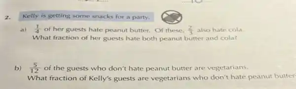 Kelly is getting some snacks for a party.
a) (1)/(4) of her guests hate peanut butter. Of these, (2)/(3) also hate cola.
What fraction of her guests hate both peanut butter and cola?
b) (5)/(12) of the guests who don't hate peanut butter are vegetarians.
What fraction of Kelly's guests are vegetarians who don't hate peanut butter