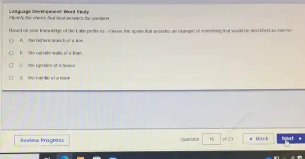 Language Development: Word Study
Identify the choice that best answers the question
Based on your knowledge of the Latin prefix ex- choose the option that provides an example of something that would be described as exterior
A. the bottom branch of a tree
B. the outside walls of a barn
C. the upstairs of a house
D. the middle of a book