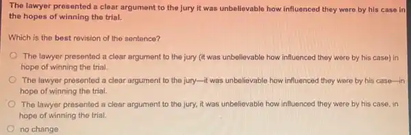 The lawyer presented a clear argument to the jury it was unbelievable how influenced they were by his case in
the hopes of winning the trial.
Which is the best revision of the sentence?
The lawyer presented a clear argument to the jury (it was unbelievable how influenced they were by his case) in
hope of winning the trial.
The lawyer presented a clear argument to the juryit was unbelievable how influenced they were by his case-in
hope of winning the trial.
The lawyer presented a clear argument to the jury, it was unbelievable how influenced they were by his case, in
hope of winning the trial.
no change