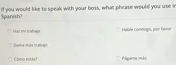 If you would like to speak with your boss what phrase would you use ir
Spanish?
C Haz mi trabajo
Hable conmigo, por favor
Dame más trabajo
Cómo estás?
Págame más