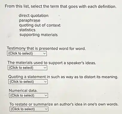 From this list, select the term that goes with each definition.
direct quotation
paraphrase
quoting out of context
statistics
supporting materials
Testimony that is presented word for word.
square  v
The materials used to support a speaker's ideas.
square  v
Quoting a statement in such as way as to distort its meaning.
square  v
Numerical data.
square  v
To restate or summarize an author's idea in one's own words.
square  v