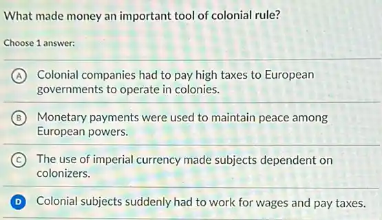 What made money an important tool of colonial rule?
Choose 1 answer:
A Colonial companies had to pay high taxes to European
governments to operate in colonies.
B Monetary payments were used to maintain peace among
European powers.
C The use of imperial currency made subjects dependent on
colonizers.
D Colonial subjects suddenly had to work for wages and pay taxes.