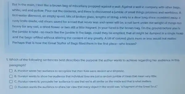 But in the main I feel like a brown bag of miscellany propped against a wall.Against a wall in company with other bags,
white, red and yellow.Pour out the contents,and there is discovered a jumble of small things priceless and worthless.A
first-water diamond, an empty spool, bits of broken glass, lengths of string, a key to a door long since crumbled away, a
rusty knife-blade, old shoes saved for a road that never was and never will be.a nall bent under the weight of things too
a dried flower or two still a little fragrant. In your hand is the brown bag.On the ground before you is
the jumble it held -so much like the jumble in the bags, could they be emptied, that all might be dumped in a single heap
and the bags refilled without altering the content of any greatly. A bit of colored glass more or less would not matter.
Perhaps that is how the Great Stuffer of Bags filled them in the first place-who knows?
1. Which of the following sentences best describes the purpose the author wants to achieve regarding her audience in this
paragraph?
A. Hurston wants her audience to recognize that their lives were random and simplistiC.
B. Hurston wants to show her audience that individual lives are just a random jumble of ideas that mean very little.
C. Hurston wants to persuade her audience to see that we're all similar on the inside and that is what matters.
D. Hurston wants the audience to share her view that every object in the world was "a fragment of the Great Soul."