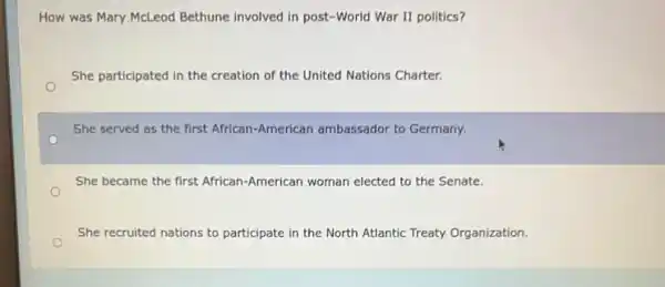 How was Mary McLeod Bethune involved in post -World War II politics?
She participated in the creation of the United Nations Charter.
She served as the first African-American ambassador to Germany.
She became the first African-American woman elected to the Senate.
She recruited nations to participate pate in the North Atlantic Treaty Organization.