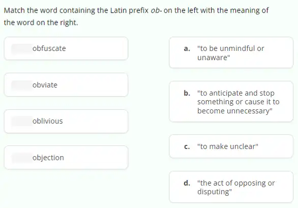 Match the word containing the Latin prefix ob.on the left with the meaning of
the word on the right.
obfuscate
a. "to be unmindful or
unaware"
b. "to anticipate and stop
something or cause it to
become unnecessary"
c. "to make unclear"
d. "the act of opposing or
disputing"
obviate
oblivious
objection