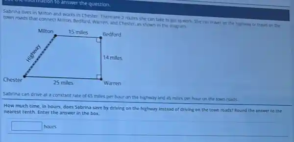 matton to answer the question.
Sabrina lives in Milton and works in Chester.There are 2 routes she can take to get to work. She can travel on the highway or travel on the
town roads that connect Milton, Bedford, Warren, and Chester, as shown in the diagram.
Sabrina can drive at a constant rate of 65 miles per hour on the highway and 45 miles per hour on the town roads.
How much time, in hours, does Sabrina save by driving on the highway instead of driving on the town roads?Round the answer to the
nearest tenth. Enter the answer in the box.
square 
square