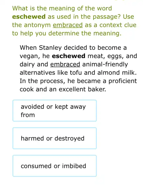 What is the meaning of the word
eschewed as used in the passage?Use
the antonym embraced as a context clue
to help you determine the meaning.
When Stanley decided to become a
vegan, he eschewed meat, eggs , and
dairy and embraced animal -friendly
alternatives . like tofu and almond milk.
In the process, he became a proficient
cook and an excellent baker.
avoided or kept away
from
harmed or destroyed
consumed or imbibed