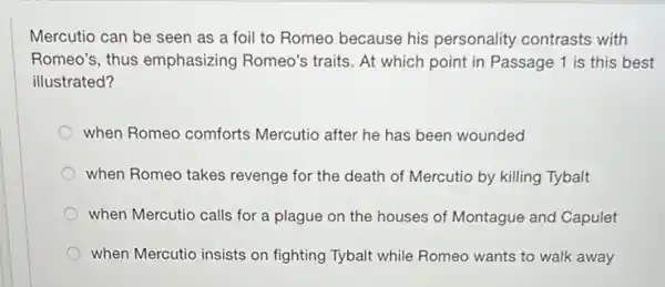 Mercutio can be seen as a foil to Romeo because his personality contrasts with
Romeo's, thus emphasizing Romeo's traits. At which point in Passage 1 is this best
illustrated?
when Romeo comforts Mercutio after he has been wounded
when Romeo takes revenge for the death of Mercutio by killing Tybalt
when Mercutio calls for a plague on the houses of Montague and Capulet
when Mercutio insists on fighting Tybalt while Romeo wants to walk away