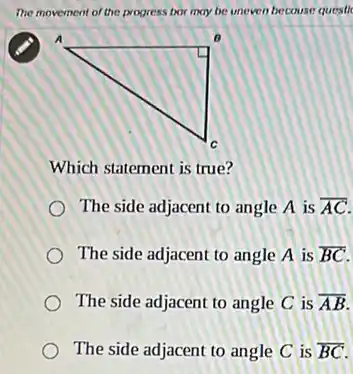 The movement of the progress bor may be uneven becouse questic
Which statement is true?
The side adjacent to angle A is overline (AC)
The side adjacent to angle A is overline (BC)
The side adjacent to angle C is overline (AB)
The side adjacent to angle C is overline (BC)