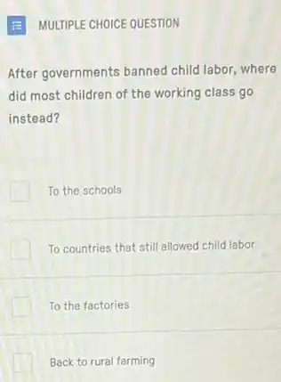 MULTIPLE CHOICE QUESTION
After governments banned child labor, where
did most children of the working class go
instead?
To the schools
To countries that still allowed child labor
To the factories
Back to rural farming