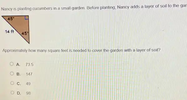 Nancy is planting cucumbers in a small garden Before planting, Nancy adds a layer of soil to the gar
Approximately how many square feet is needed to cover the garden with a layer of soil?
A. 73.5
B. 147
C. 49
D. 98