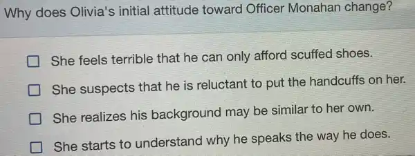 Why does Olivia's initial attitude toward Officer Monahan change?
She feels terrible that he can only afford scuffed shoes.
She suspects that he is reluctant to put the handcuffs on her.
She realizes his background may be similar to her own.
She starts to understand I why he speaks the way he does.