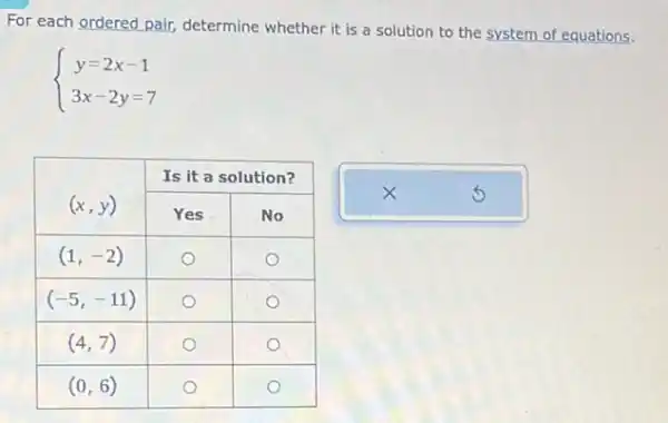 For each ordered pair, determine whether it is a solution to the system of equations.
[
{
y=2 x-1 
3 x-2 y=7
.
]

 multirow(2)(}{ (x, y) ) & multicolumn(2)(|c|)( Is it a solution? ) 
cline ( 2 - 3 ) & Yes & No 
 (1,-2) & 0 & 0 
 (-5,-11) & 0 & 0 
 (4,7) & 0 & 0 
 (0,6) & 0 & 0