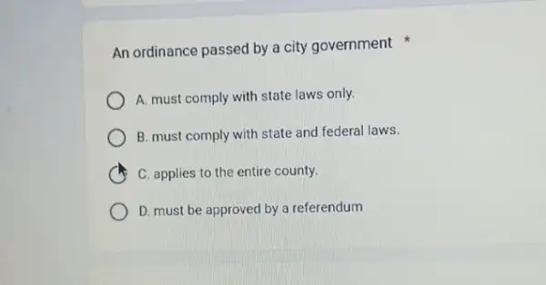 An ordinance passed by a city government
A. must comply with state laws only.
state and federal laws.
C. applies to the entire county.
D. must be approved by a referendum