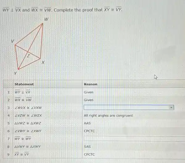 overline(W Y) perp overline(V X) and overline(W X) cong overline(V W) . Complete the proof that overline(X Y) cong overline(V Y) .

 & Statement & Reason 
 1 & overline(W Y) perp overline(V X) & Given 
2 & overline(W X) simeq overline(V W) & Given 
3 & angle W V X cong angle V X W & 
4 & angle V Z W cong angle W Z X & All right angles are congruent 
5 & Delta V W Z cong triangle X W Z & AAS 
6 & angle V W Y cong angle X W Y & CPCTC 
7 & overline(W Y) cong overline(W Y) & 
8 & Delta V W Y cong triangle X W Y & SAS 
9 & overline(X Y) cong overline(V Y) & CPCTC