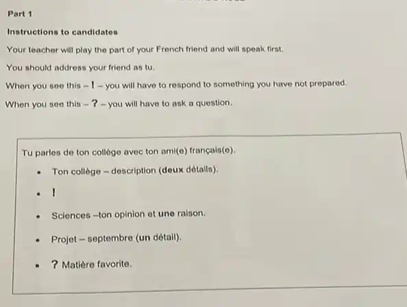 Part 1
Instructions to candidatos
Your teacher will play the part of your French friend and will speak first.
You should address your friend as tu.
When you see this -1-you will have to respond to something you have not prepared.
When you see this -?-you will have to ask a question.
Tu parlos de ton college avec ton ami(e)français(e).
- Ton college-description (doux détails)
Sciences-ton opinion ot une raison.
Projet - septembre (un détail).
? Matière favorite.