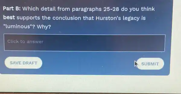 Part B: Which detail from paragraphs 25-28 do you think
best supports the conclusion that Hurston's legacy is
"luminous"? Why?
square