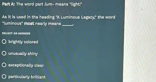 Part A: The word part lum-means "light."
As it is used in the heading "A Luminous Legacy," the word
"luminous" most nearly means __
SELECT ANANSWTR
brightly colored
unusually shiny
exceptionally clear
particularly ularly brilliant