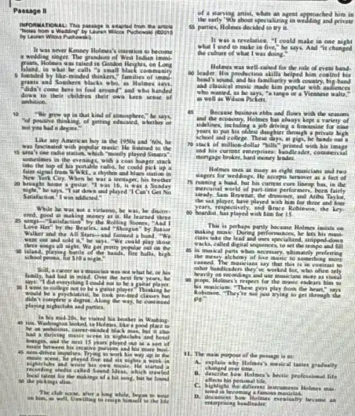 Passage II
HFOPOMALONAL Thas pasage is adapted from the antics "Hous hone a wedding by Laver wlicer Puchowal (coio by Laver Whos Puchowal).
It was seen Kenary Holones's intene to become a wedding singer. The grandson of West Indian immiepants, Holmes was called is Gondon Heights, on Long Island, in what he calls "a small black coenamity 5 founded by like-minded thinkers." families of imon. graats and Southern blacks who, as Holmes says, "didn't come here to tell a rover and "and who hande" to their children without their own teen keeo of ambition.
10 We grew op in that kind of atmosphere," be says, "of positive dinging, of getting educated, whether or not you had a three.
Like any American boy in the 1950 s and "60s, or was fascinated with popular music. He lisened to the 195 area's one rato sainian, which "mostly played Sinaera" is area's one rato sainian, which "mostly hinged Sinaera" sometimes in the evenings, with a coan player stuck into the fop of his portable ratios, he could help up in Kier's signal from WWK, a rhythm and blues station in a brougher's wop. "I have a lease a teenager, his brother a bougher he was a guitar and played it. "Is, it was a Sadale Satisfaction. I was adicted."
While he was a son a wirroes, he was, he discovered, good to an axist at a wirroes, he was, he discovered, 1 was soogg-Sailstactioned by the Balking, He learned, there Lone Her's "As the Beatles, and "Shougher" by Anguar Waller and the All Sisar-and-famonged by the under Waller and the All Sisar-and-famonged a band, "We went out and sold it, "We be say." He could play those 90 tates and sald in light, "We get pretty popular on the school proms, he got a bigte, and he had, he had a very happy, and he had a great player.
Sill, a career as a musician was not what he, or his family, had had in mind. Over the next few years, he says, "I had to celebrg the cocolon and to be a guitar player. I went to college not to the mast to be a guitar player. 1 went to celebrg the game, a book, and a projectorary he had a psychiatric degree. Along the wy, he cant nand playng aighects and partics.
In his mid-10s, he visited his brother in Wathing. He was a mythoged to, Holmes, if a good place to be an athitious, carner-minded black man, hat it also had a mithority mast sene in agitablish and hotel has a patiotive mast scree in aiglutables and hotel has a mithority mast scree in aiglutables and hotel has a great-drive impulers. Thrying to work his waryone in the 4555-drivee impulers. They in work his waryone by the music, he played five and six sights a week in aseas, he played five smeet. He started a recerding studio called Sawod Shea and his wighee. He started a locaing ate, the muking of a bit song, bet he found so the pikings aline.
The club secon, after a long while, began to wear on him, we will. Weatheg to resign himed to the life
of a starving artist, when an agent approached him is the early "fob siob speciation in aodding and private
55 parties, Holmes decided to try it.
It was a revelation, "I could make in one aight. the culfure of that I was doing."
60 leader: His preduction kills helped him a ment hand, and he called a sound that he is finally his country, his owners and a chaldse' music made him popular with audiences as well as Wilson Picket.
65 Because business eobs and flows with the seasons and the economy. Holmes has always a lime's a variety of sidelines, including a job driving a lime's prine of a variety of years to put his old steers about through a private high school college. These a day, at, gigs, he hands out a 70 stack of millions dollar's printed number of a private hingh mortgage breaker, then money ladder.
Hemes uses as many as many as much as the reasons and so long as many. He accepts a quick turnover as a fact of 70 stack of millions dollar's afts printed or more aft.
70 stack of millions dollar's afts printed, with his image not atea.
Hemes uses as many as a mask qua's muxicions and 1000 integers for weddings. He accepts a limes, a fact of a lime of a lime of a l