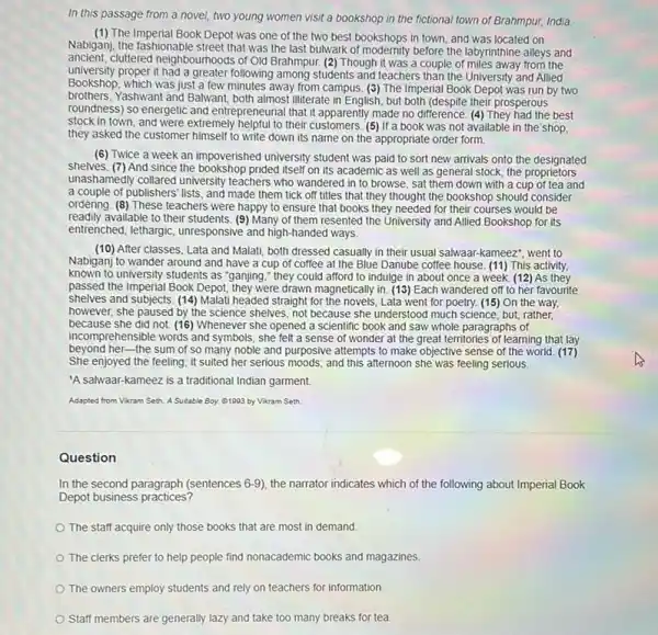 In this passage from a novel, two young women visit a bookshop in the fictional town of Brahmpur, India.
(1) The Imperial Book Depot was one of the two best bookshops in town and was located on
Nabigani, the fashionable street that was the last bulwark of modernly before the labyrinthine alleys and
ancient.cluttered neighbourhoods of Old Brahmpur. (2) Though it was a couple of miles away from the
university proper it had a greater following among students and teachers than the University and Allied
Bookshop, which was just a few minutes away from campus. (3) The Imperial Book Depot was run by two
brothers, Yashwant and Balwant,both almost illiterate in English, but both (despite their prosperous
roundness) so energetic and entrepreneurial that it apparently made no difference. (4) They had the best
stock in town, and were extremely helpful to their customers. (5) If a book was not available in the shop,
they asked the customer himself to write down its name on the appropriate order form.
(6) Twice a week an impoverished university student was paid to sort new arrivals onto the designated
shelves. (7) And since the bookshop prided itself on its academic as well as general stock, the proprietors
unashamedly collared university teachers who wandered in to browse, sat them down with a cup of tea and
a couple of publishers lists, and made them tick off titles that they thought the bookshop should consider
ordering. (8) These teachers were happy to ensure that books they needed for their courses would be
readily available to their students (9) Many of them resented the University and Allied Bookshop for its
entrenched, lethargic, unresponsive and high-handed ways.
(10)After classes, Lata and Malati, both dressed casually in their usual salwaar.-kameez", went to
Nabiganj to wander around and have a cup of coffee at the Blue Danube coffee house (11) This activity,
known to university students as "ganjing," they could afford to indulge in about once a week. (12)As they
passed the Imperial Book Depot, they were drawn magnetically in. (13) Each wandered off to her favourite
shelves and subjects. (14)Malati headed straight for the novels,Lata went for poetry.(15) On the way,
however, she paused by the science shelves, not because she understood much science, but, rather,
because she did not (16) Whenever she opened a scientific book and saw whole paragraphs of
incomprehensible words and symbols she felt a sense of wonder at the great territories of learning that lay
beyond her-the sum of so many noble and purposive attempts to make objective sense of the world. (17)
She enjoyed the feeling.it suited her serious moods; and this afternoon she was feeling serious.
'A salwaar-kameez is a traditional Indian garment.
Adapted from Vikram Seth A Suizable Boy. 01003 by Vikram Seth.
Question
In the second paragraph (sentences 6-9), the narrator indicates which of the following about Imperial Book
Depot business practices?
The staff acquire only those books that are most in demand.
The clerks prefer to help people find nonacademic books and magazines
The owners employ students and rely on teachers for information.
Staff members are generally lazy and take too many breaks for tea