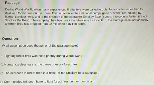 Passage
During World War II when many experienced firefighters were called to duty, local communities had to
deal with forest fires on their own. This situation led to a national campaign to prevent fires caused by
human carelessness, and to the creation of the character Smokey Bear (contrary to popular belief it's not
Smokey the Bear). The campaign has been successful -since its inception, the average area lost annually
to forest fires has dropped from 22 million to 4 million acres.
Question
What assumption does the author of the passage make?
Fighting forest fires was not a priority during World War II.
Human carelessness is the cause of every forest fire
The decrease in forest fires is a result of the Smokey Bear campaign.
Communities will soon have to fight forest fires on their own again.