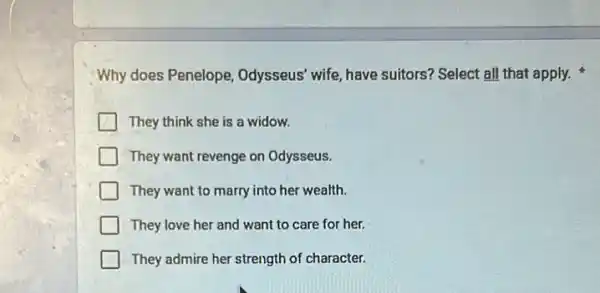 Why does Penelope Odysseus' wife, have suitors? Select all that apply.
They think she is a widow.
They want revenge on Odysseus.
They want to marry into her wealth.
They love her and want to care for her.
They admire her strength of character.