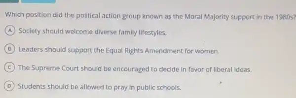 Which position did the political action group known as the Moral Majority support in the 1980s?
A Society should welcome diverse family lifestyles.
B Leaders should support the Equal Rights Amendment for women.
C The Supreme Court should be encouraged to decide in favor of liberal ideas.
D Students should be allowed to pray in public schools.