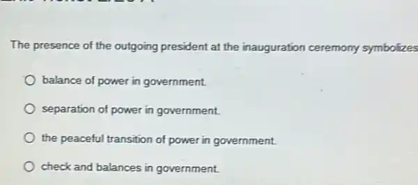 The presence of the outgoing president at the inauguration ceremony symbolizes
balance of power in government.
separation of power in government.
the peaceful transition of power in government.
check and balances in government.