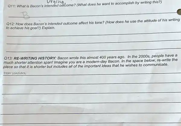 Q11: What is Bacon's it understicome? (What does he want to accomplish by writing this?)
__
Q12: How does Bacon's intended outcome affect his tone? (How does he use the attitude of his writing
__
Q13: RE-WRITING HISTORY: Bacon wrote this almost 400 years ago In the 2000s, people have a
much shorter attention span! Imagine you are a modern-day Bacon. In the space below, re -write the
piece so that it is shorter but includes all of the important ideas that he wishes to communicate.
__