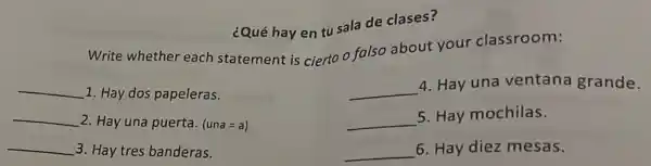 ¿Qué hay en tu sala de clases?
Write whether each statement is cierto o falso about your classroom:
__ 1. Hay dos papeleras.
__
4. Hay una ventana grande.
__ 2. Hay una puerta. (una=a)
__
5. Hay mochilas.
__ 3. Hay tres banderas.
__ 6. Hay diez mesas.