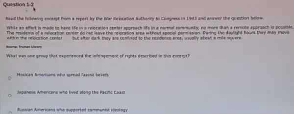 Question 1-2
Read the following excerpt from a report by the War Relocation Authority to Congress in 1943 and answer the question below.
While an effort is made to have life in a relocation center approach life in a normal community, no more than a remote approach is possible.
The residents of a relocation center do not leave the relocation area without special permission. During the daylight hours they may move
within the relocation center __ but after dark they are confined to the residence area, usually about a mile square.
Sourte: Truman Uhrary
What was one group that experienced the Infringement of rights described in this excerpt?
Mexican Americans who spread fascist beliefs
Japanese Americans who lived along the Pacific Coast
Russian Americans who supported communist ideology