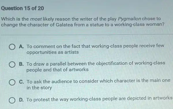 Question 15 of 20
Which is the most likely reason the writer of the play Pygmalion chose to
change the character of Galatea from a statue to a working-class woman?
A. To comment on the fact that working -class people receive few
opportunities as artists
B. To draw a parallel between the objectification of working -class
people and that of artworks
C. To ask the audience to consider which character is the main one
in the story
D. To protest the way working-class people are depicted in artworks