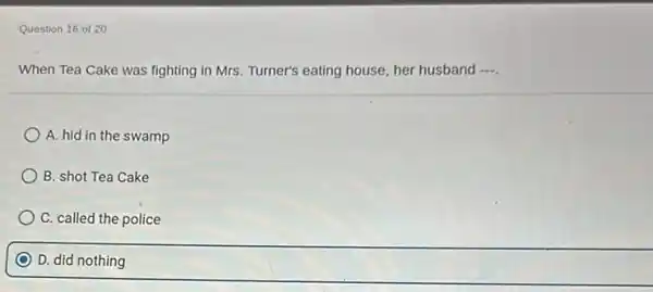 Question 16 of 20
When Tea Cake was fighting in Mrs. Turner's eating house, her husband ....
A. hid in the swamp
B. shot Tea Cake
C. called the police
D. did nothing