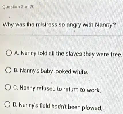 Question 2 of 20
Why was the mistress so angry with Nanny?
A. Nanny told all the slaves they were free.
B. Nanny's baby looked white.
C. Nanny refused to return to work.
D. Nanny's field hadn'been plowed.