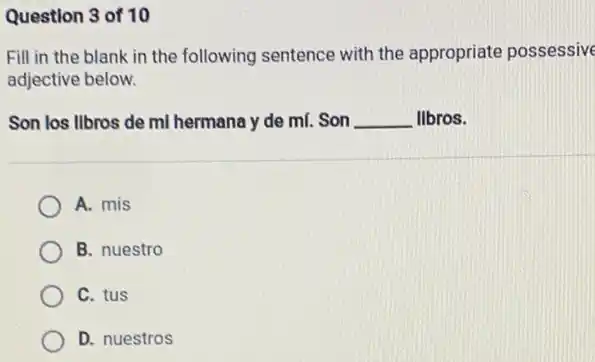 Question 3 of 10
Fill in the blank in the following sentence with the appropriate possessive
adjective below.
Son los llbros de ml hermana y de ml. Son __ libros.
A. mis
B. nuestro
C. tus
D. nuestros