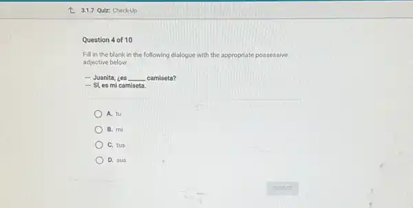 Question 4 of 10
Fill in the blank in the following dialogue with the appropriate possessive
adjective below.
- Juanita, ¿es __ camiseta?
- Sí, es mi camiseta.
A. tu
B. mi
C. tus
D. sus